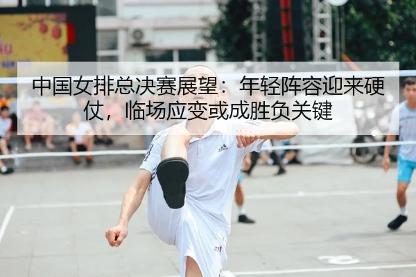 中国女排总决赛展望：年轻阵容迎来硬仗，临场应变或成胜负关键